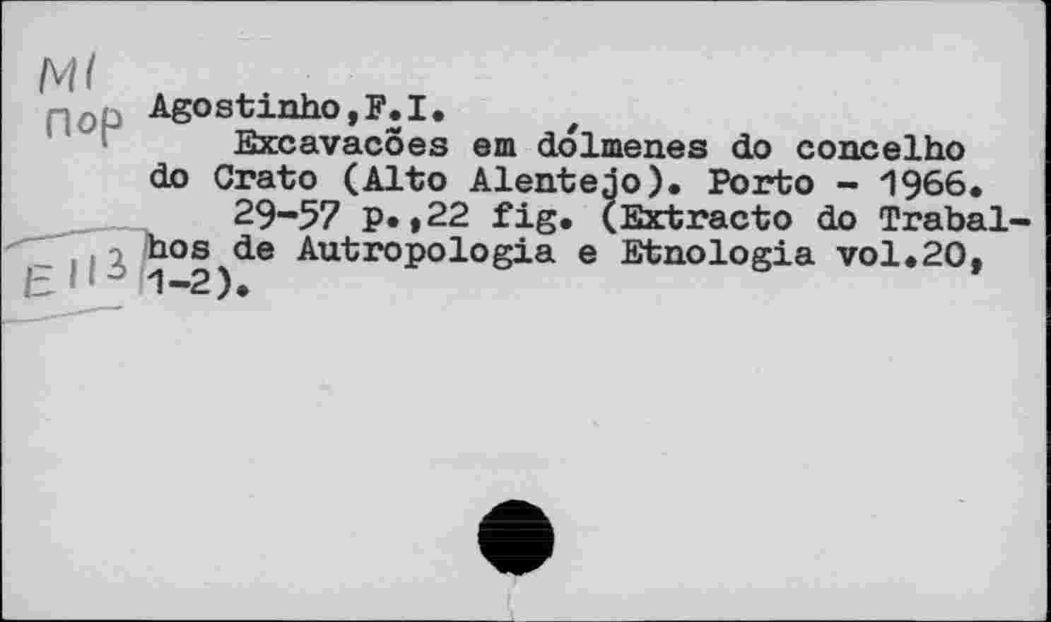 ﻿Ml пор
Agostinho,F.I.
Excavacoes
do Crato (Alto f 29-57 P.,22 fig
em do1menes do concelho
Alentejo). Porto - 1966.
,	---Ij. (Extract© do Trabal-
hos de Autropologia e Etnologia vol*20,